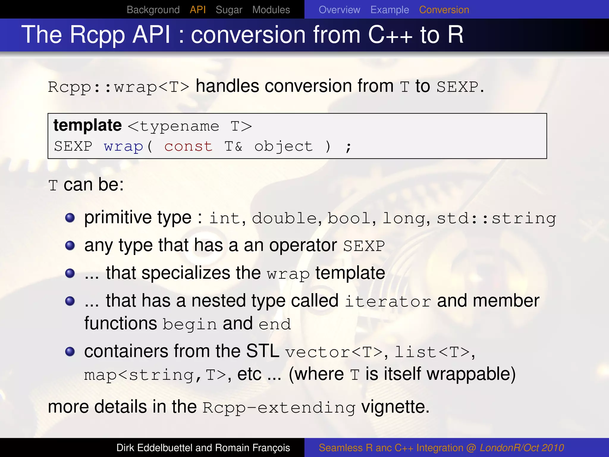 Background API Sugar Modules        Overview Example Conversion

The Rcpp API : conversion from C++ to R

  Rcpp::wrap<T> handles conversion from T to SEXP.

  template <typename T>
  SEXP wrap( const T& object ) ;

  T can be:
      primitive type : int, double, bool, long, std::string
      any type that has a an operator SEXP
      ... that specializes the wrap template
      ... that has a nested type called iterator and member
      functions begin and end
      containers from the STL vector<T>, list<T>,
      map<string,T>, etc ... (where T is itself wrappable)
  more details in the Rcpp-extending vignette.

          Dirk Eddelbuettel and Romain François   Seamless R anc C++ Integration @ LondonR/Oct 2010
 