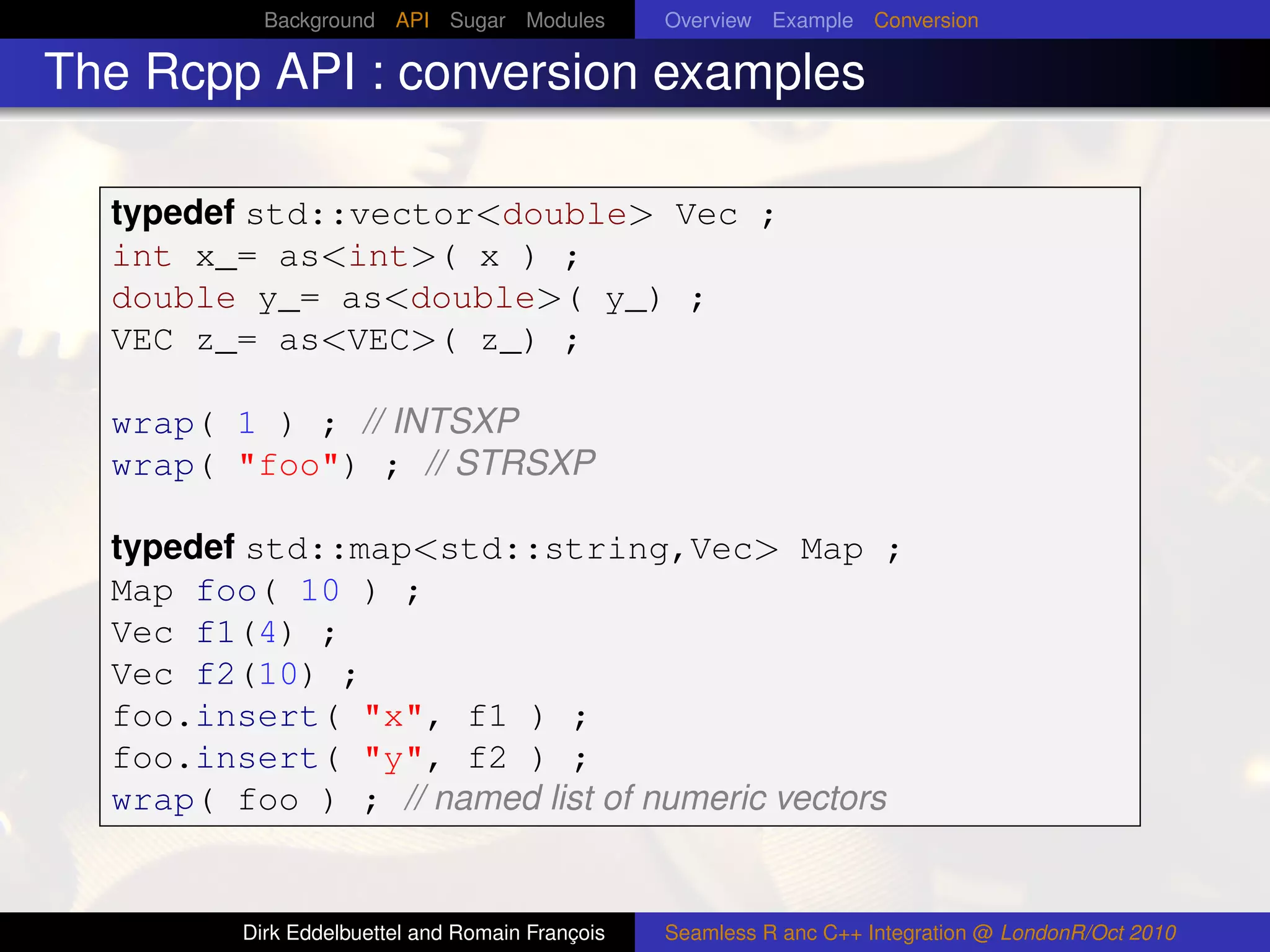 Background API Sugar Modules          Overview Example Conversion

The Rcpp API : conversion examples

  typedef std::vector<double> Vec ;
  int x_= as<int>( x ) ;
  double y_= as<double>( y_) ;
  VEC z_= as<VEC>( z_) ;

  wrap( 1 ) ; // INTSXP
  wrap( "foo") ; // STRSXP

  typedef std::map<std::string,Vec> Map ;
  Map foo( 10 ) ;
  Vec f1(4) ;
  Vec f2(10) ;
  foo.insert( "x", f1 ) ;
  foo.insert( "y", f2 ) ;
  wrap( foo ) ; // named list of numeric vectors


         Dirk Eddelbuettel and Romain François   Seamless R anc C++ Integration @ LondonR/Oct 2010
 