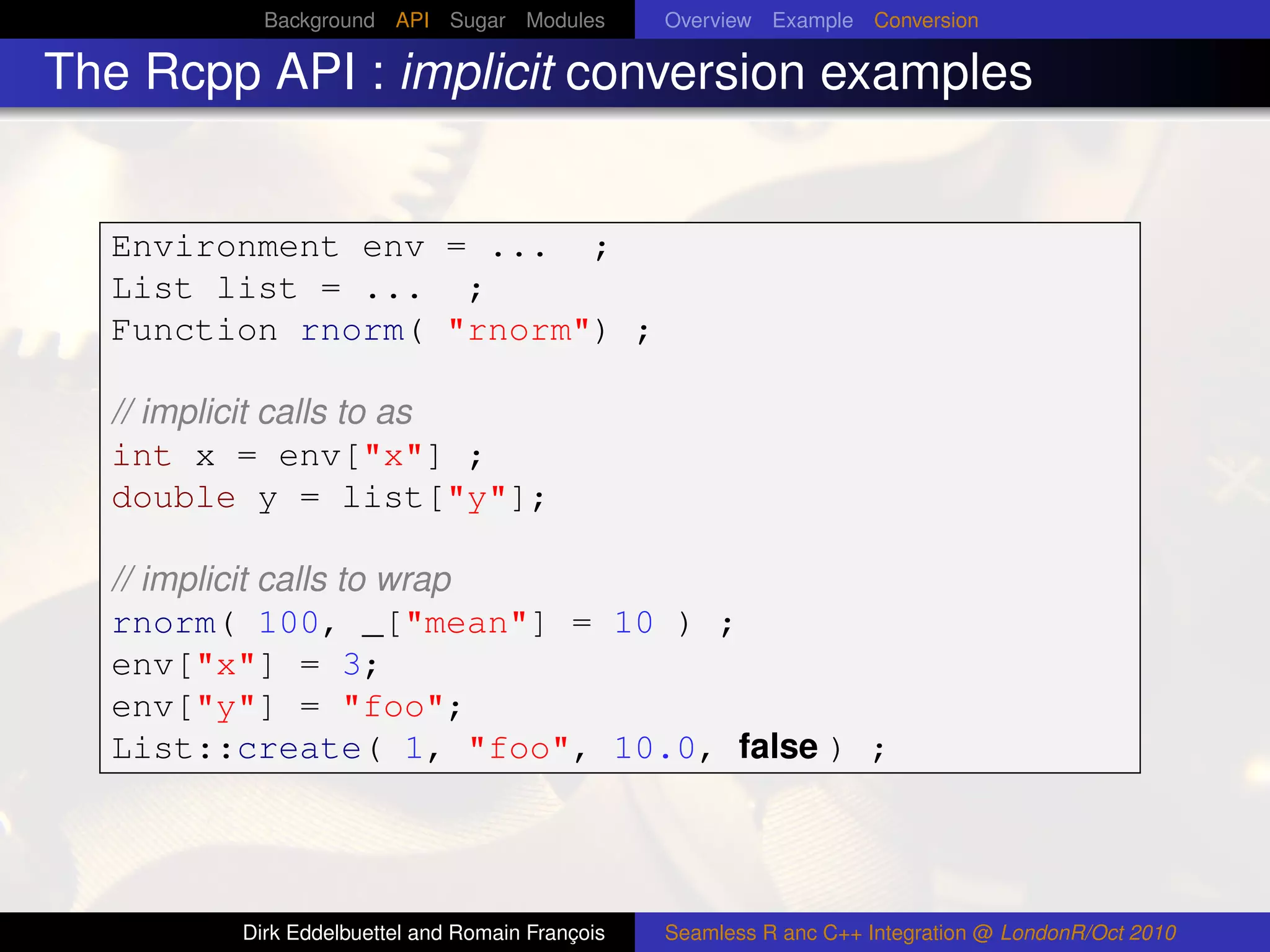 Background API Sugar Modules          Overview Example Conversion

The Rcpp API : implicit conversion examples


  Environment env = ... ;
  List list = ... ;
  Function rnorm( "rnorm") ;

  // implicit calls to as
  int x = env["x"] ;
  double y = list["y"];

  // implicit calls to wrap
  rnorm( 100, _["mean"] = 10 ) ;
  env["x"] = 3;
  env["y"] = "foo";
  List::create( 1, "foo", 10.0, false ) ;




        Dirk Eddelbuettel and Romain François   Seamless R anc C++ Integration @ LondonR/Oct 2010
 