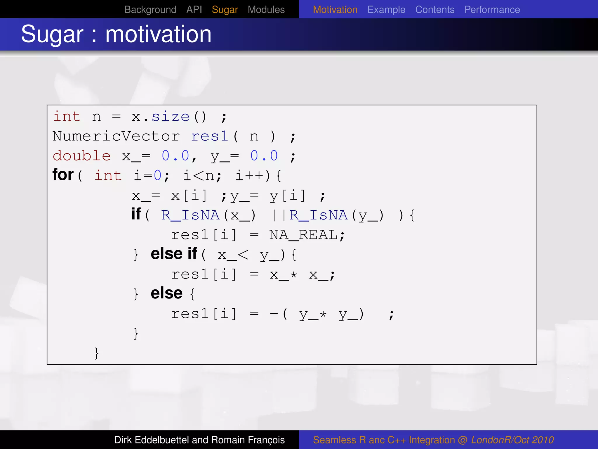 Background API Sugar Modules          Motivation Example Contents Performance

Sugar : motivation


  int n = x.size() ;
  NumericVector res1( n ) ;
  double x_= 0.0, y_= 0.0 ;
  for( int i=0; i<n; i++){
           x_= x[i] ;y_= y[i] ;
           if( R_IsNA(x_) ||R_IsNA(y_) ){
                res1[i] = NA_REAL;
           } else if( x_< y_){
                res1[i] = x_* x_;
           } else {
                res1[i] = -( y_* y_) ;
           }
       }




        Dirk Eddelbuettel and Romain François   Seamless R anc C++ Integration @ LondonR/Oct 2010
 