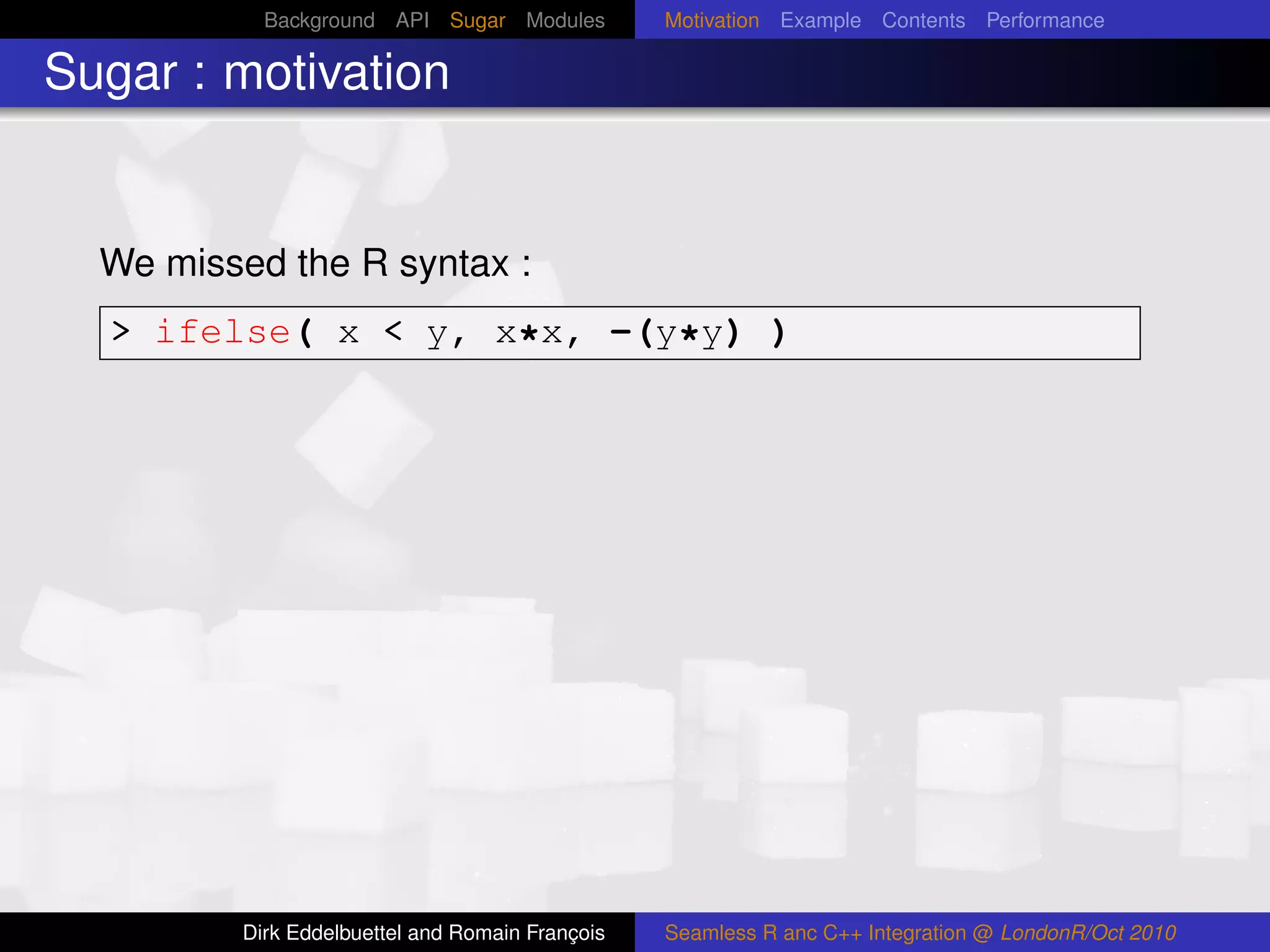 Background API Sugar Modules          Motivation Example Contents Performance

Sugar : motivation


  We missed the R syntax :
  > ifelse( x < y, x*x, -(y*y) )




         Dirk Eddelbuettel and Romain François   Seamless R anc C++ Integration @ LondonR/Oct 2010
 