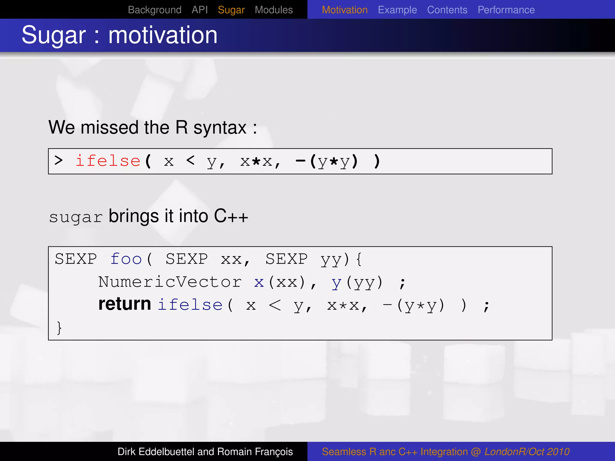 Background API Sugar Modules          Motivation Example Contents Performance

Sugar : motivation


  We missed the R syntax :
  > ifelse( x < y, x*x, -(y*y) )


  sugar brings it into C++

  SEXP foo( SEXP xx, SEXP yy){
      NumericVector x(xx), y(yy) ;
      return ifelse( x < y, x*x, -(y*y) ) ;
  }




          Dirk Eddelbuettel and Romain François   Seamless R anc C++ Integration @ LondonR/Oct 2010
 
