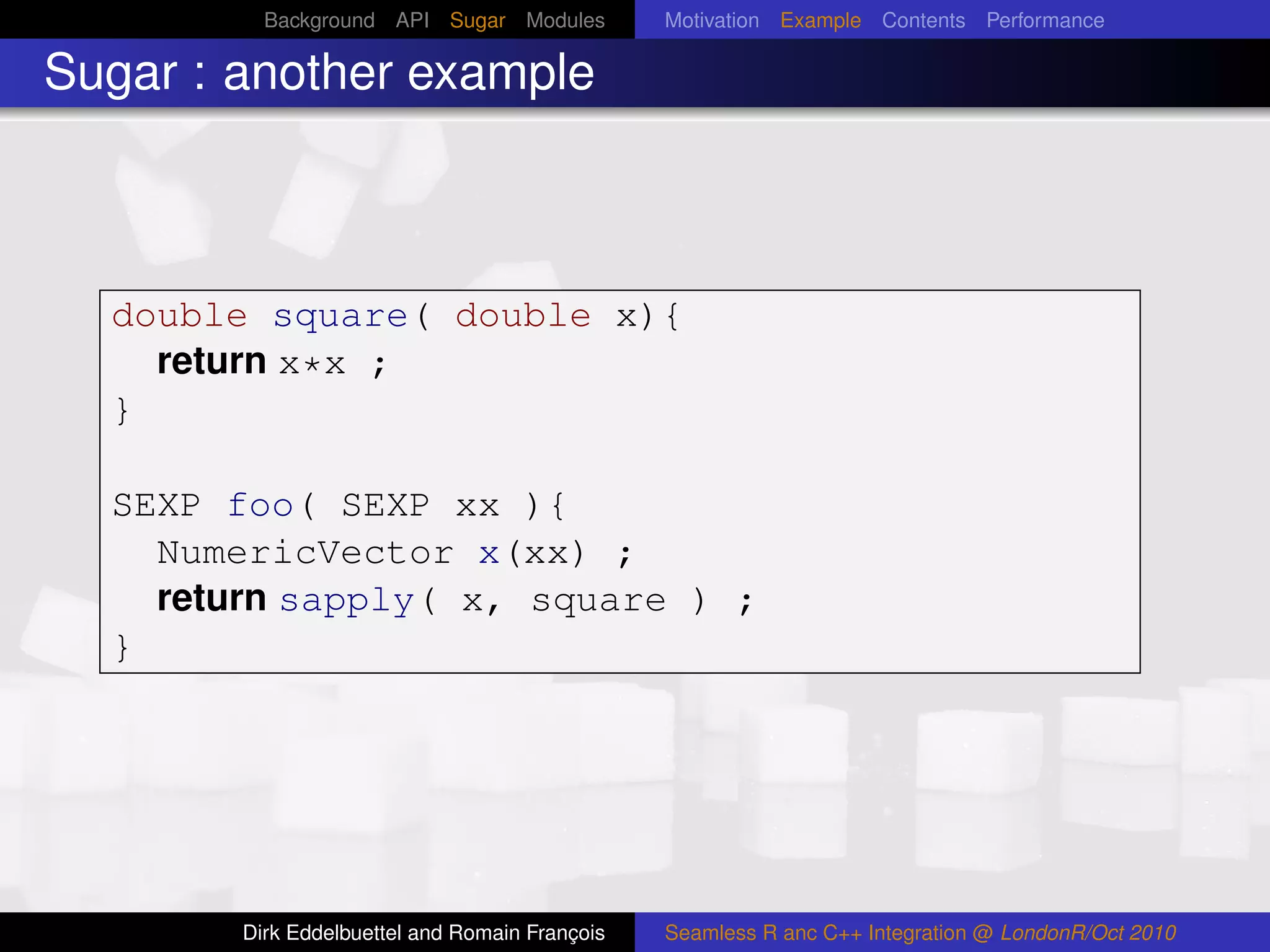 Background API Sugar Modules          Motivation Example Contents Performance

Sugar : another example



  double square( double x){
    return x*x ;
  }

  SEXP foo( SEXP xx ){
    NumericVector x(xx) ;
    return sapply( x, square ) ;
  }




        Dirk Eddelbuettel and Romain François   Seamless R anc C++ Integration @ LondonR/Oct 2010
 