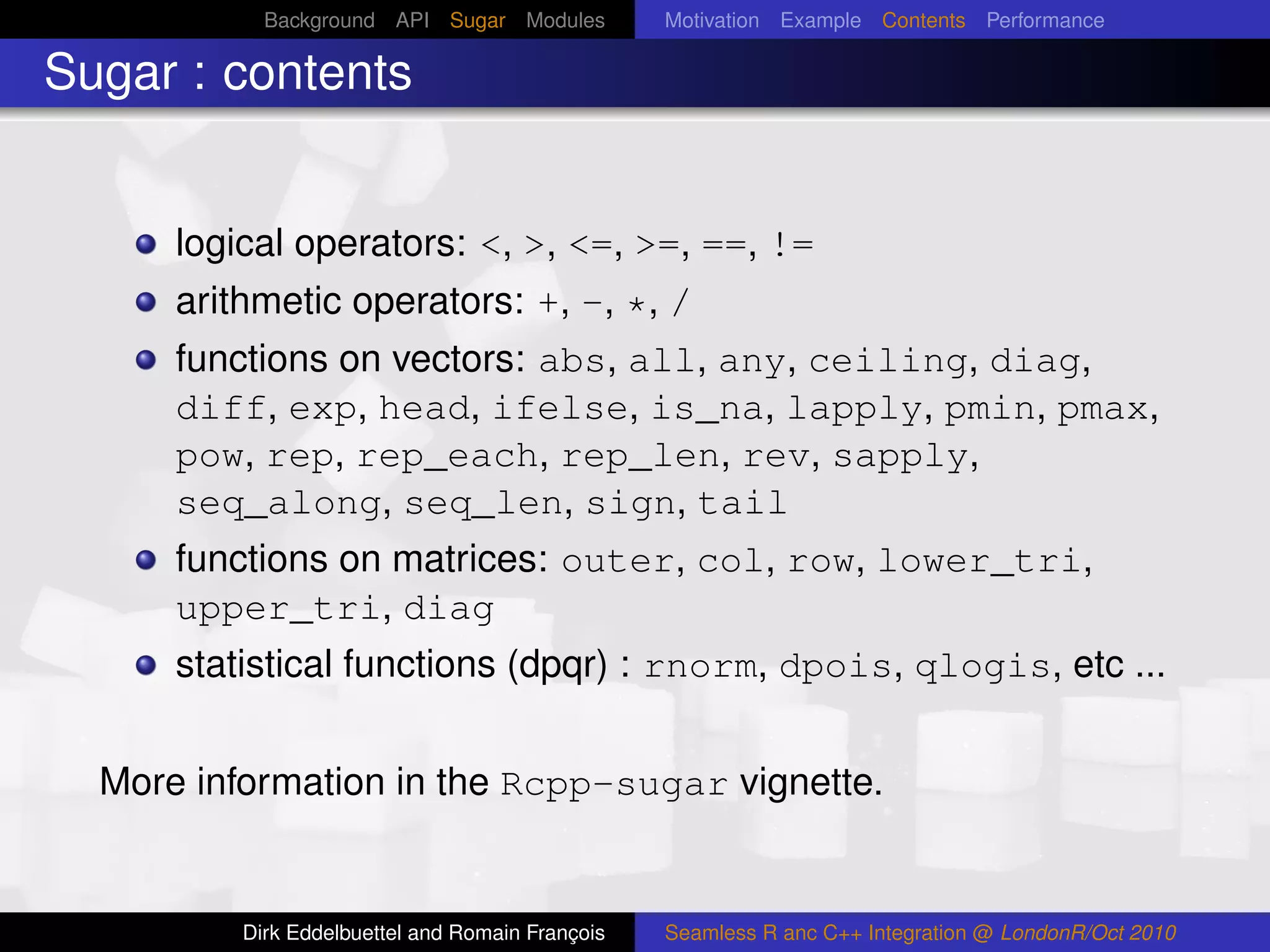 Background API Sugar Modules          Motivation Example Contents Performance

Sugar : contents


      logical operators: <, >, <=, >=, ==, !=
      arithmetic operators: +, -, *, /
      functions on vectors: abs, all, any, ceiling, diag,
      diff, exp, head, ifelse, is_na, lapply, pmin, pmax,
      pow, rep, rep_each, rep_len, rev, sapply,
      seq_along, seq_len, sign, tail
      functions on matrices: outer, col, row, lower_tri,
      upper_tri, diag
      statistical functions (dpqr) : rnorm, dpois, qlogis, etc ...


  More information in the Rcpp-sugar vignette.


          Dirk Eddelbuettel and Romain François   Seamless R anc C++ Integration @ LondonR/Oct 2010
 