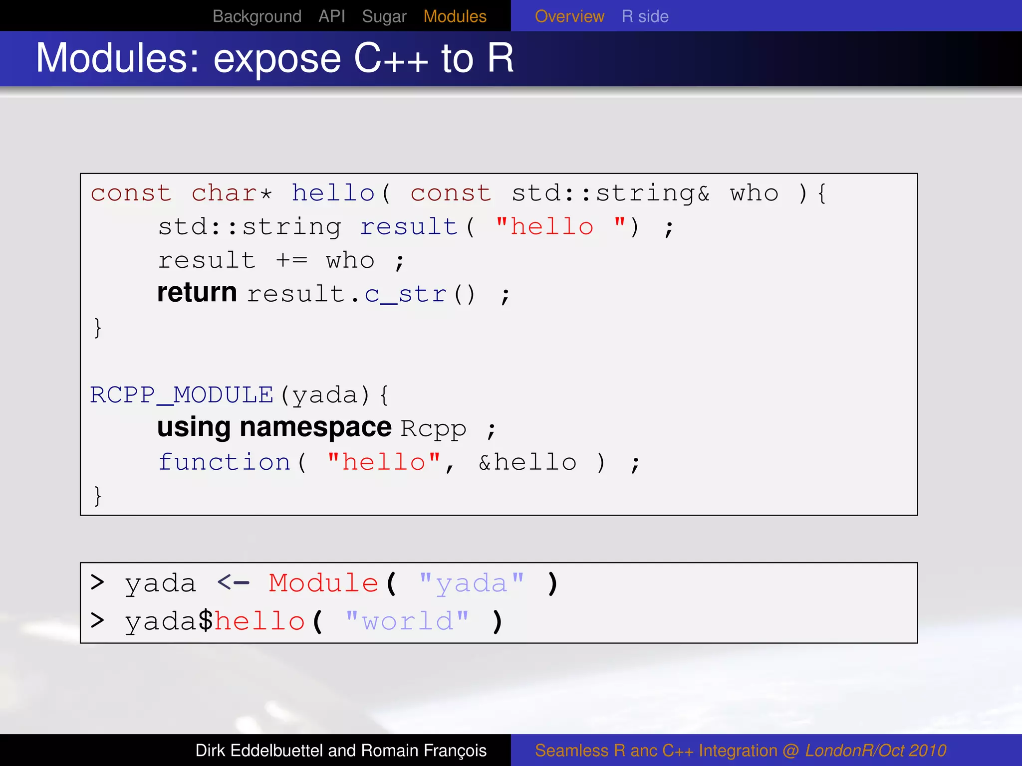 Background API Sugar Modules          Overview R side

Modules: expose C++ to R


  const char* hello( const std::string& who ){
      std::string result( "hello ") ;
      result += who ;
      return result.c_str() ;
  }

  RCPP_MODULE(yada){
      using namespace Rcpp ;
      function( "hello", &hello ) ;
  }


  > yada <- Module( "yada" )
  > yada$hello( "world" )



        Dirk Eddelbuettel and Romain François   Seamless R anc C++ Integration @ LondonR/Oct 2010
 