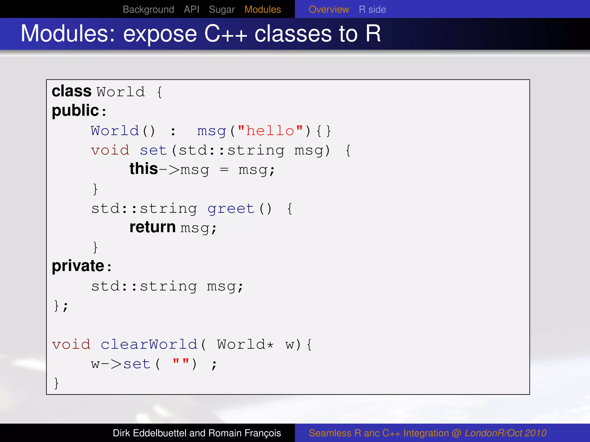 Background API Sugar Modules          Overview R side

Modules: expose C++ classes to R

  class World {
  public:
       World() : msg("hello"){}
       void set(std::string msg) {
           this->msg = msg;
       }
       std::string greet() {
           return msg;
       }
  private:
       std::string msg;
  };

  void clearWorld( World* w){
      w->set( "") ;
  }


        Dirk Eddelbuettel and Romain François   Seamless R anc C++ Integration @ LondonR/Oct 2010
 
