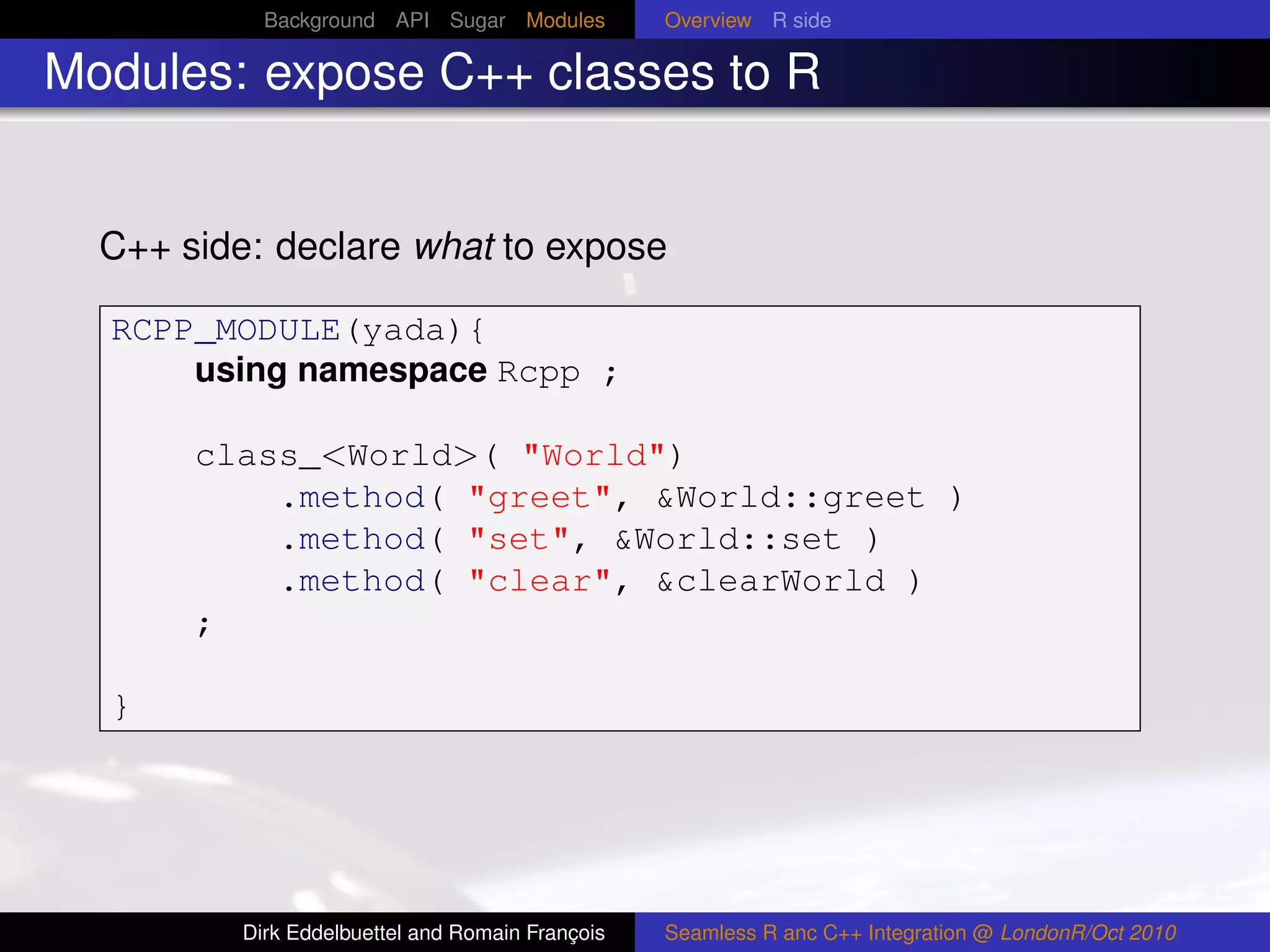 Background API Sugar Modules          Overview R side

Modules: expose C++ classes to R


  C++ side: declare what to expose

  RCPP_MODULE(yada){
      using namespace Rcpp ;

       class_<World>( "World")
           .method( "greet", &World::greet )
           .method( "set", &World::set )
           .method( "clear", &clearWorld )
       ;

  }




          Dirk Eddelbuettel and Romain François   Seamless R anc C++ Integration @ LondonR/Oct 2010
 