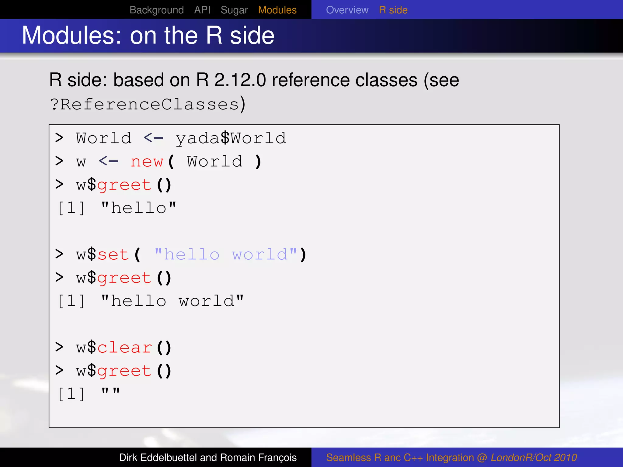 Background API Sugar Modules          Overview R side

Modules: on the R side
  R side: based on R 2.12.0 reference classes (see
  ?ReferenceClasses)
  > World <- yada$World
  > w <- new( World )
  > w$greet()
  [1] "hello"

  > w$set( "hello world")
  > w$greet()
  [1] "hello world"

  > w$clear()
  > w$greet()
  [1] ""


          Dirk Eddelbuettel and Romain François   Seamless R anc C++ Integration @ LondonR/Oct 2010
 