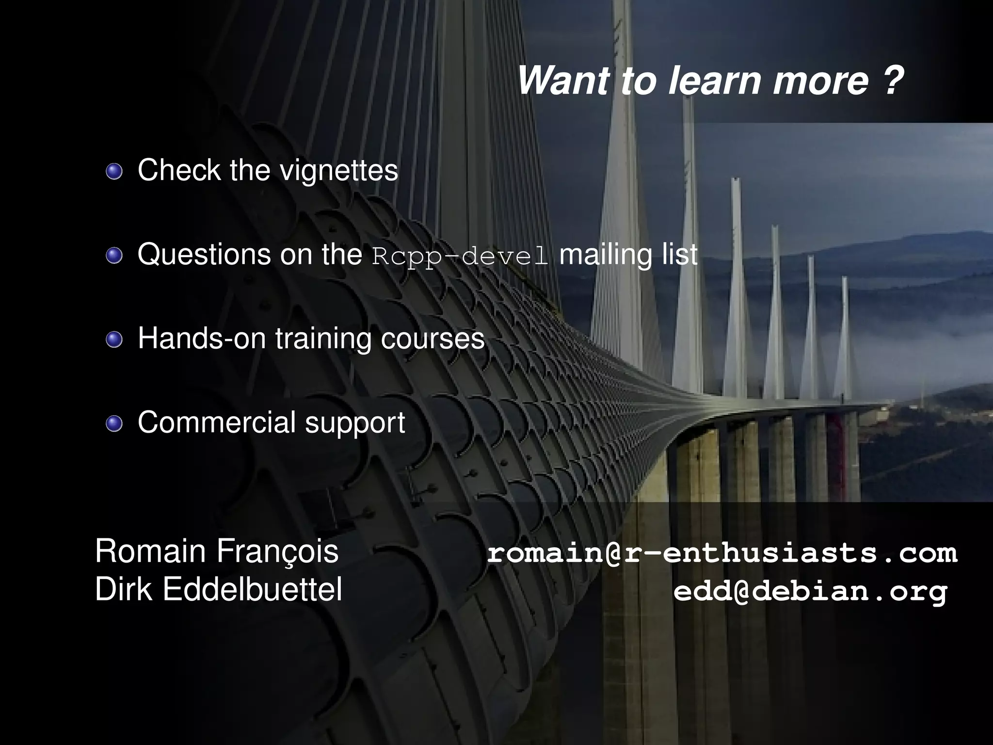 Want to learn more ?

  Check the vignettes

  Questions on the Rcpp-devel mailing list

  Hands-on training courses

  Commercial support



Romain François               romain@r-enthusiasts.com
Dirk Eddelbuettel                       edd@debian.org
 