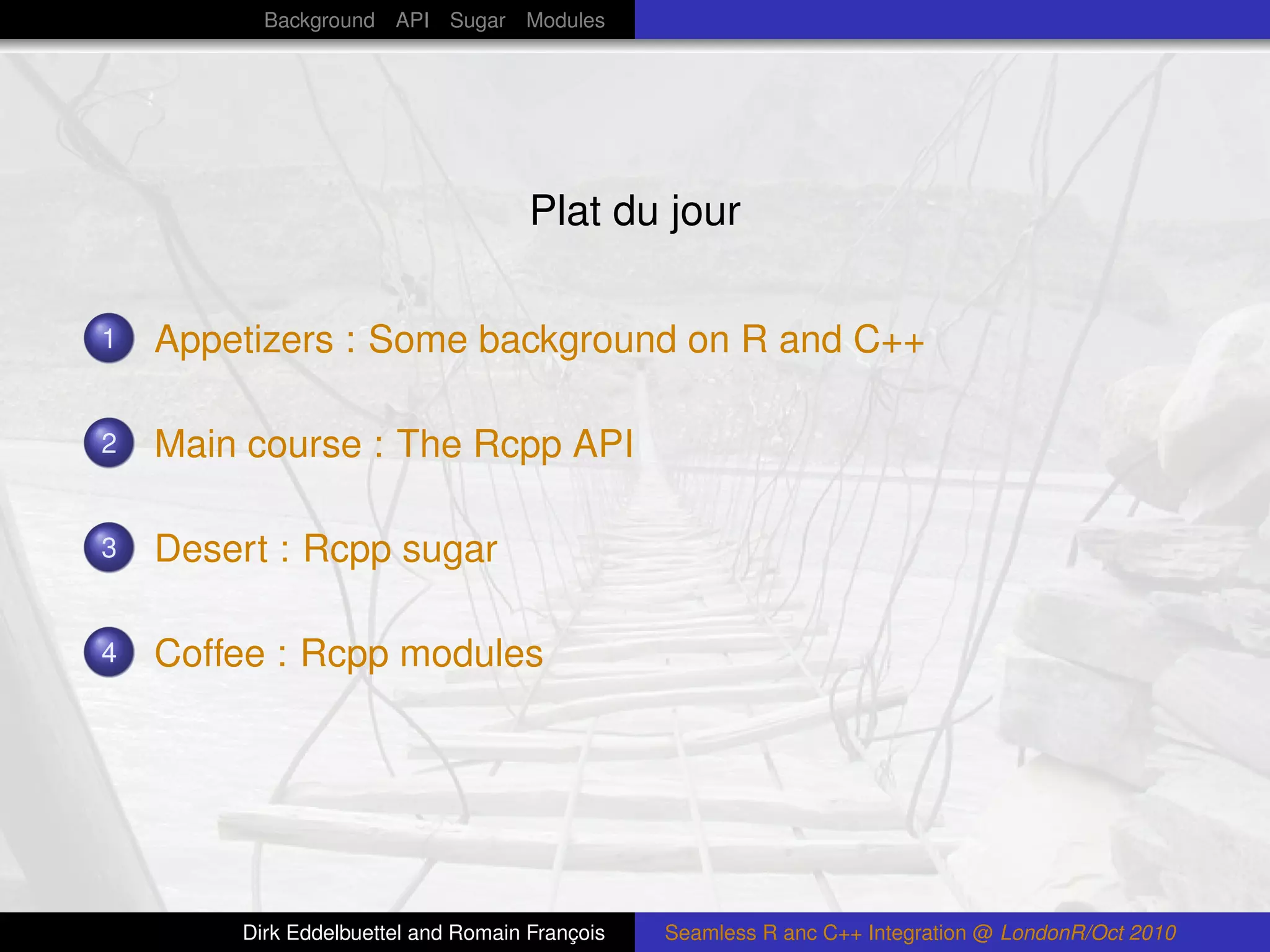 Background API Sugar Modules




                                     Plat du jour

1   Appetizers : Some background on R and C++

2   Main course : The Rcpp API

3   Desert : Rcpp sugar

4   Coffee : Rcpp modules




        Dirk Eddelbuettel and Romain François   Seamless R anc C++ Integration @ LondonR/Oct 2010
 