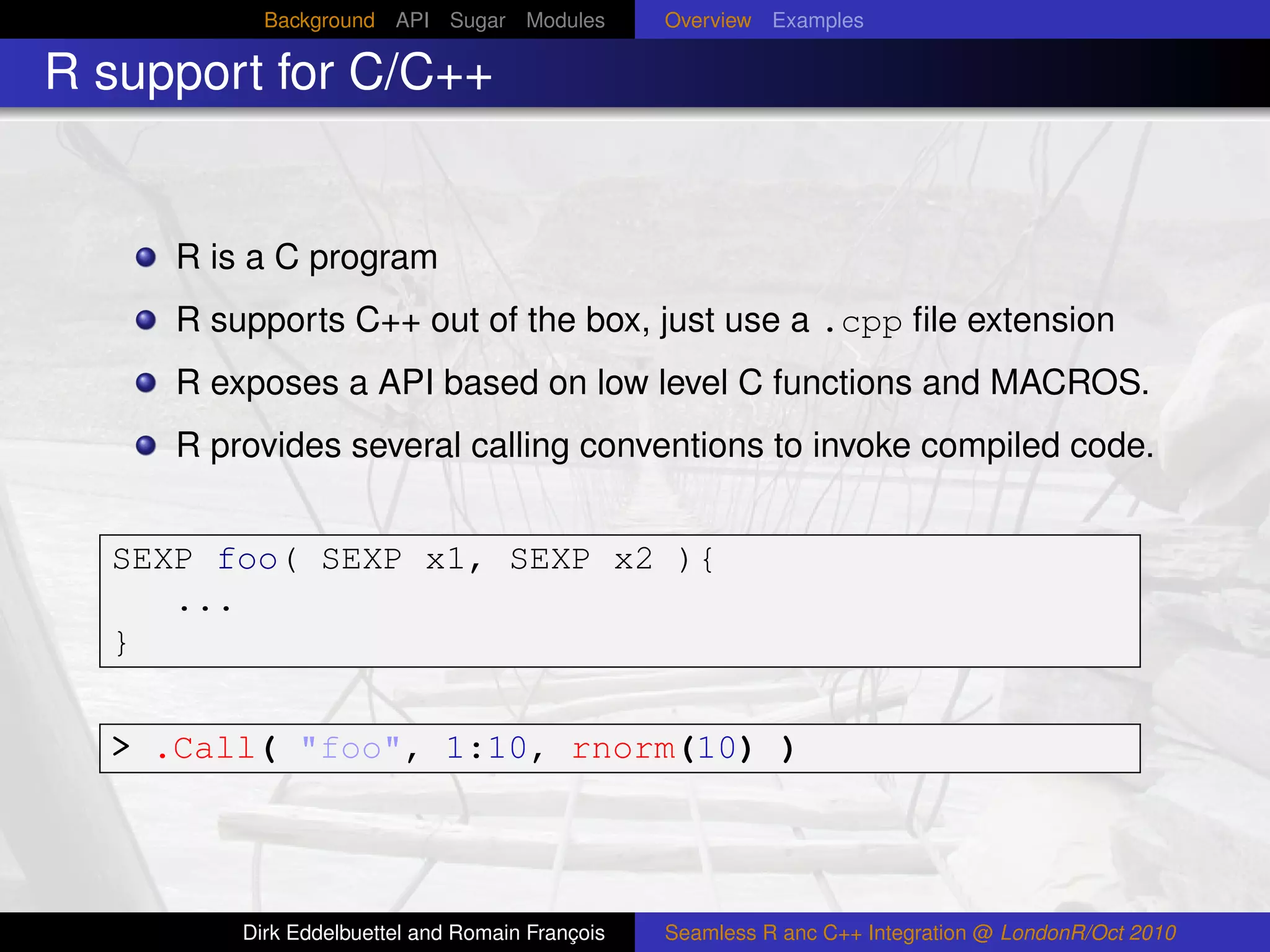 Background API Sugar Modules          Overview Examples

R support for C/C++


     R is a C program
     R supports C++ out of the box, just use a .cpp ﬁle extension
     R exposes a API based on low level C functions and MACROS.
     R provides several calling conventions to invoke compiled code.


  SEXP foo( SEXP x1, SEXP x2 ){
     ...
  }


  > .Call( "foo", 1:10, rnorm(10) )



         Dirk Eddelbuettel and Romain François   Seamless R anc C++ Integration @ LondonR/Oct 2010
 