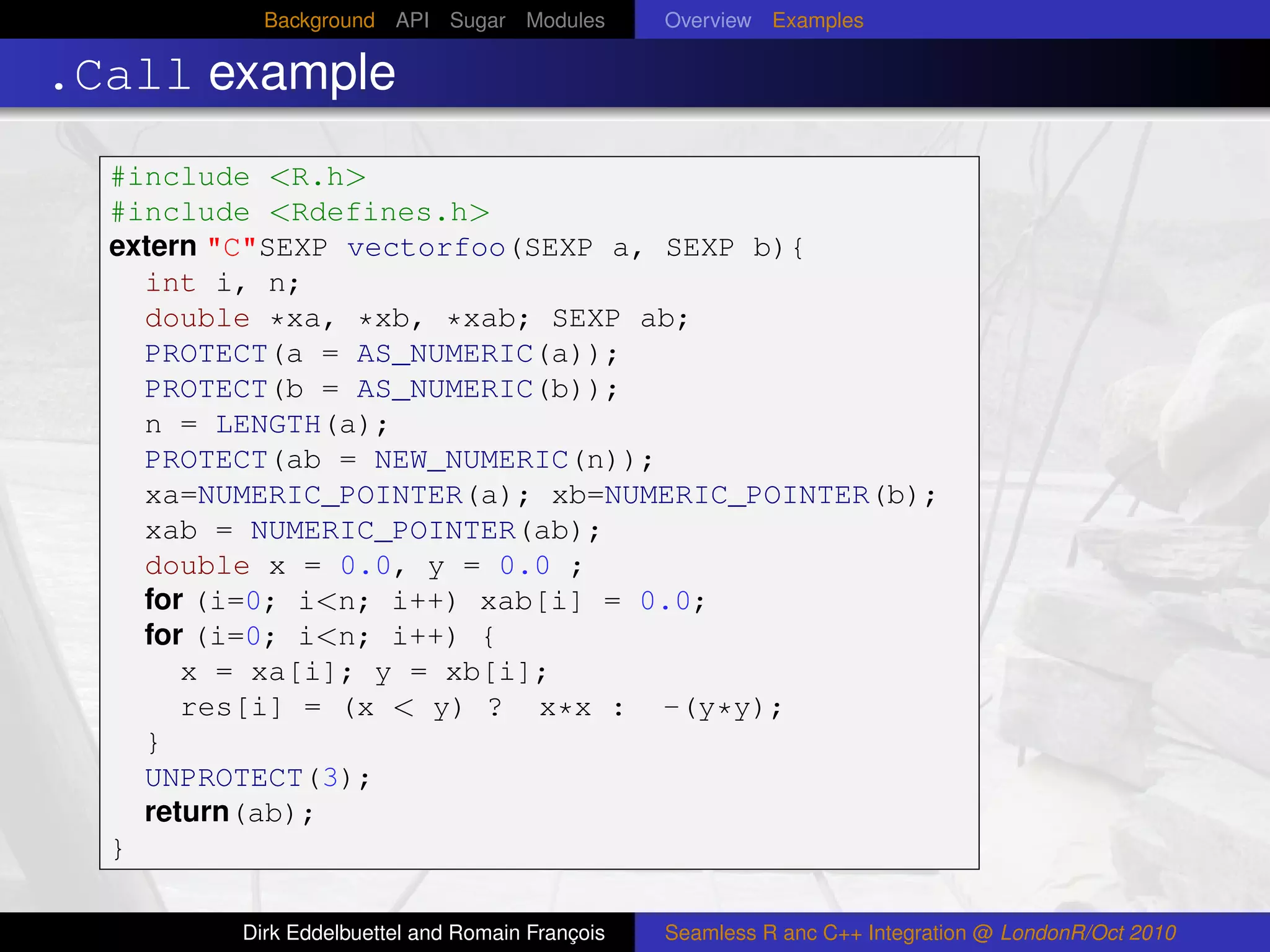 Background API Sugar Modules          Overview Examples

.Call example
  #include <R.h>
  #include <Rdefines.h>
  extern "C"SEXP vectorfoo(SEXP a, SEXP b){
    int i, n;
    double *xa, *xb, *xab; SEXP ab;
    PROTECT(a = AS_NUMERIC(a));
    PROTECT(b = AS_NUMERIC(b));
    n = LENGTH(a);
    PROTECT(ab = NEW_NUMERIC(n));
    xa=NUMERIC_POINTER(a); xb=NUMERIC_POINTER(b);
    xab = NUMERIC_POINTER(ab);
    double x = 0.0, y = 0.0 ;
    for (i=0; i<n; i++) xab[i] = 0.0;
    for (i=0; i<n; i++) {
       x = xa[i]; y = xb[i];
       res[i] = (x < y) ? x*x : -(y*y);
    }
    UNPROTECT(3);
    return(ab);
  }

         Dirk Eddelbuettel and Romain François   Seamless R anc C++ Integration @ LondonR/Oct 2010
 