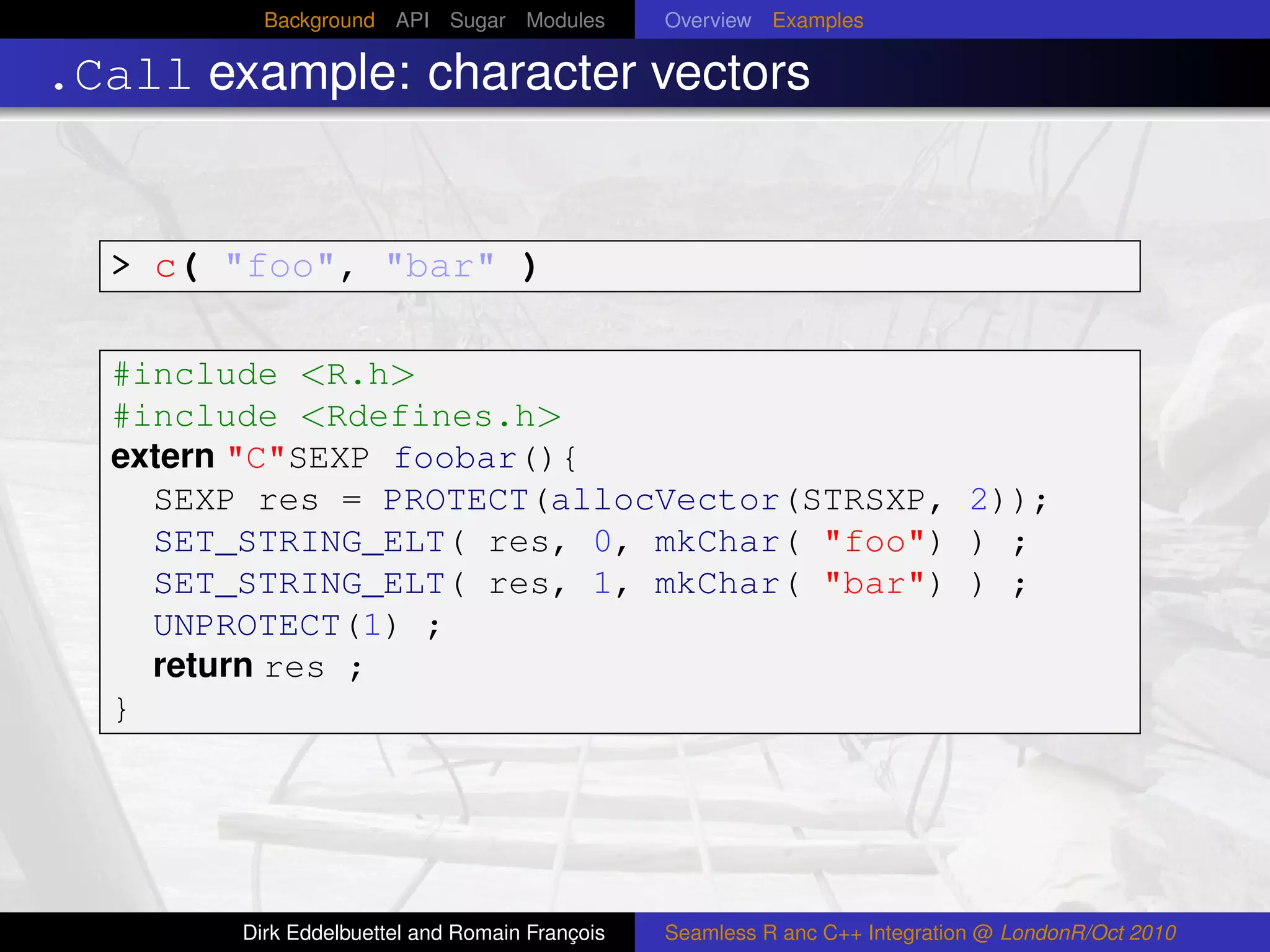 Background API Sugar Modules          Overview Examples

.Call example: character vectors


  > c( "foo", "bar" )

  #include <R.h>
  #include <Rdefines.h>
  extern "C"SEXP foobar(){
    SEXP res = PROTECT(allocVector(STRSXP, 2));
    SET_STRING_ELT( res, 0, mkChar( "foo") ) ;
    SET_STRING_ELT( res, 1, mkChar( "bar") ) ;
    UNPROTECT(1) ;
    return res ;
  }




        Dirk Eddelbuettel and Romain François   Seamless R anc C++ Integration @ LondonR/Oct 2010
 