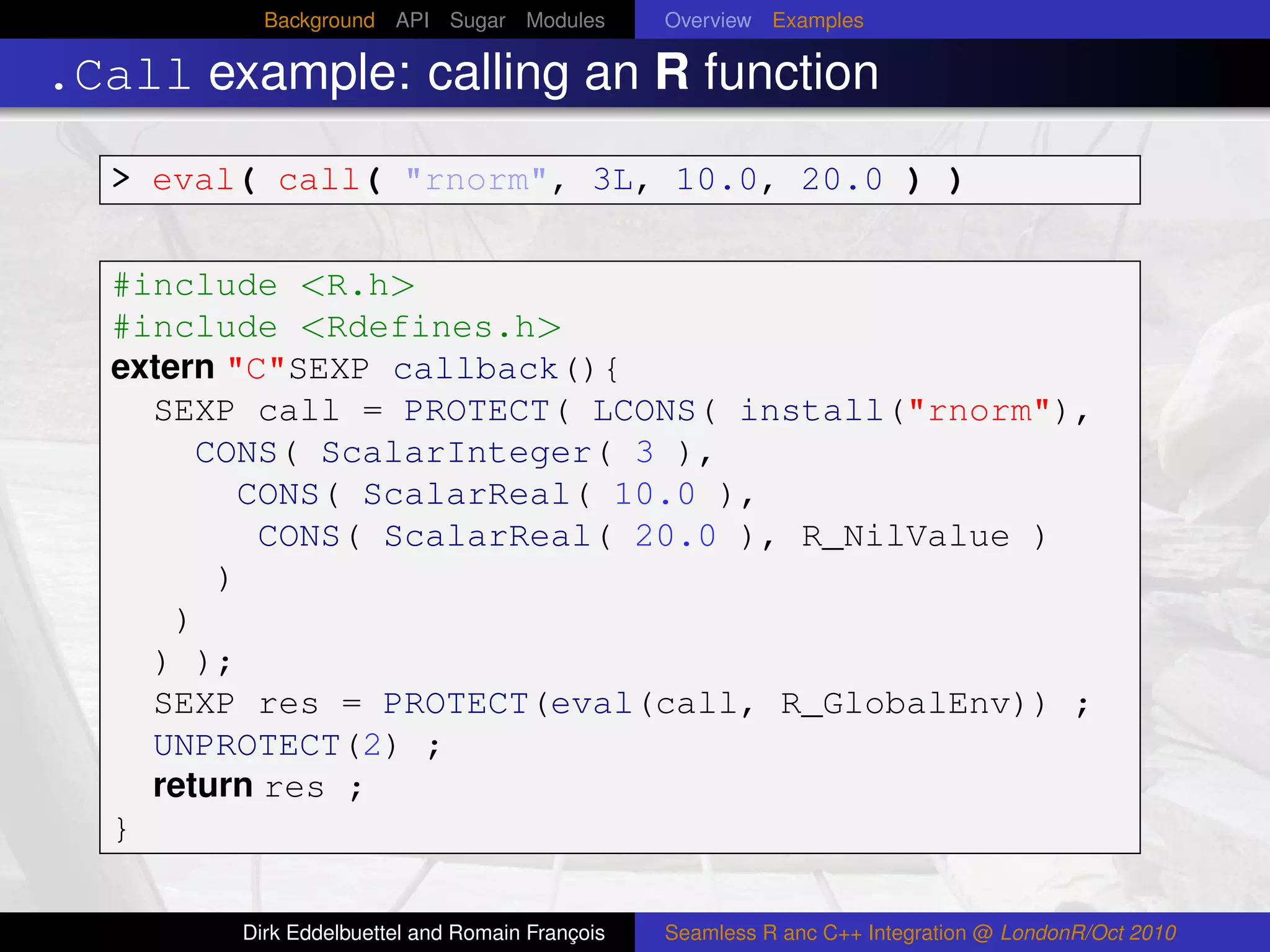 Background API Sugar Modules          Overview Examples

.Call example: calling an R function
  > eval( call( "rnorm", 3L, 10.0, 20.0 ) )

  #include <R.h>
  #include <Rdefines.h>
  extern "C"SEXP callback(){
    SEXP call = PROTECT( LCONS( install("rnorm"),
       CONS( ScalarInteger( 3 ),
          CONS( ScalarReal( 10.0 ),
           CONS( ScalarReal( 20.0 ), R_NilValue )
        )
      )
    ) );
    SEXP res = PROTECT(eval(call, R_GlobalEnv)) ;
    UNPROTECT(2) ;
    return res ;
  }

        Dirk Eddelbuettel and Romain François   Seamless R anc C++ Integration @ LondonR/Oct 2010
 