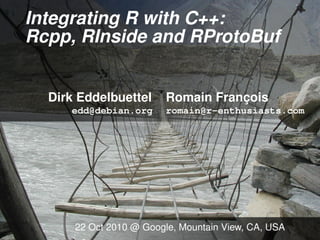 Integrating R with C++:
Rcpp, RInside and RProtoBuf
Dirk Eddelbuettel Romain François
edd@debian.org romain@r-enthusiasts.com
22 Oct 2010 @ Google, Mountain View, CA, USA
 