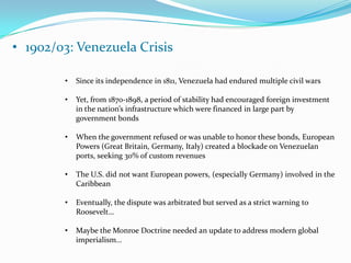1898: Spanish-American War“The Spanish-American War and the subsequent occupation of Cuba can be traced to the rapid growth of the American public’s interest in economic, territorial, and cultural expansion during the 1890s. This interest was due in part to domestic economic distress. The Depression and the dominance of monopolies such as Standard Oil and Carnegie Steel forced struggling farmers and aspiring entrepreneurs to look abroad for better economic opportunities.” (Source: http://www.hsl.virginia.edu/historical/medical_history/yellow_fever/politics.cfm)1901: The Platt AmendmentAn amendment drafted by U.S. politicians was reluctantly added to the Cuban constitutionThis amendment gave the U.S. right to intervene in Cuban affairs for “the preservation of Cuban independence, the maintenance of a government adequate for the protection of life, property, and individual liberty, and for discharging the obligations with respect to Cuba imposed by the Treaty of Paris on the United States, now to be assumed and undertaken by the Government of Cuba.”