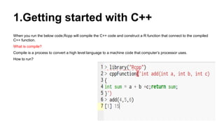 1.Getting started with C++
When you run the below code,Rcpp will compile the C++ code and construct a R function that connect to the compiled
C++ function.
What is compile?
Compile is a process to convert a high level language to a machine code that computer’s processor uses.
How to run?
 