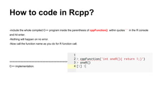 How to code in Rcpp?
-include the whole compiled C++ program inside the parenthesis of cppFunction() within quotes ‘ ’ in the R console
and hit enter.
-Nothing will happen on no error.
-Now call the function name as you do for R function call.
====================================>
C++ implementation.
 