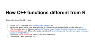 How C++ functions different from R
Observe the above R and C++ code:
- Syntax to C++ looks alike of R -no assignment operator C++
- declare the type of output to be returned by the C++ function.In the above code the function returned ‘int’.
- The classes for types of R vectors are NumericVectors, IntegerVectors, CharacterVectors and LogicalVectors
- Scalars and Vectors are different.The scalar equivalent of numeric,integer and character and logical vectors are
double,int String and bool.
- use explicit return statement to return a value from the function.
- statement in C++ is terminated by ‘;’.
 