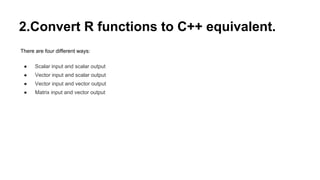 2.Convert R functions to C++ equivalent.
There are four different ways:
● Scalar input and scalar output
● Vector input and scalar output
● Vector input and vector output
● Matrix input and vector output
 