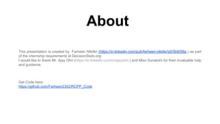 About
This presentation is created by Farheen Nilofer (https://in.linkedin.com/pub/farheen-nilofer/a5/5b9/58a ) as part
of the internship requirements at DecisionStats.org.
I would like to thank Mr. Ajay Ohri (https://in.linkedin.com/in/ajayohri ) and Miss Sunakshi for their invaluable help
and guidance.
Get Code here:
https://github.com/Farheen2302/RCPP_Code
 