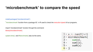 ‘microbenchmark’ to compare the speed
install.packages(“microbenchmark”)
‘microbenchmark’ function from a package XC in R used to check the execution speed of our programs.
import ‘microbenchmark’ function through the command:
library(microbenchmark)
system.time() and Rbenchmark() also do the same.
 