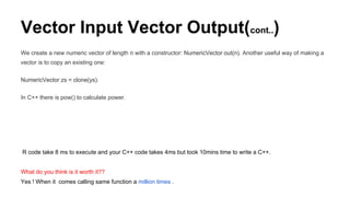 Vector Input Vector Output(cont..)
We create a new numeric vector of length n with a constructor: NumericVector out(n). Another useful way of making a
vector is to copy an existing one:
NumericVector zs = clone(ys).
In C++ there is pow() to calculate power.
R code take 8 ms to execute and your C++ code takes 4ms but took 10mins time to write a C++.
What do you think is it worth it??
Yes ! When it comes calling same function a million times .
 