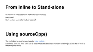 From Inline to Stand-alone
Its tiresome to write code inside the function cppFunction().
Are you too?
Can’t we have some other method to do so?
Using sourceCpp()
The method we have earlier used was the inline method.
Sometimes when you need some sort of code immediately because in real word everything is so fast the we need to
keep everything ready.
 