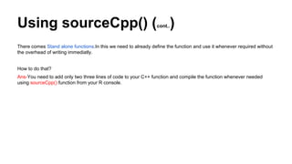 Using sourceCpp() (cont..)
There comes Stand alone functions.In this we need to already define the function and use it whenever required without
the overhead of writing immediatly.
How to do that?
Ans-You need to add only two three lines of code to your C++ function and compile the function whenever needed
using sourceCpp() function from your R console.
 