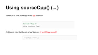 Using sourceCpp() (cont..)
Make sure to save your Rcpp file as .cpp extension
And keep in mind that there is a ‘gap’ between ‘//’ and ‘[[Rcpp::export]]’
 