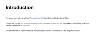 Introduction
The usage and implementation of Rcpp package of R have been detailed in these slides.
Convert a R function to a Rcpp function which is the integration of both C++ and R to make R coding many folds faster
than the usual speed of execution.
Every functionality is explained through many examples to make understand how the integration is done.
 