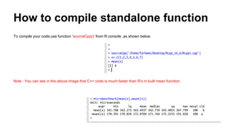 How to compile standalone function
To compile your code,use function ‘sourceCpp()’ from R console ,as shown below.
Note : You can see in the above image that C++ code is much faster than R’s in built mean function.
 