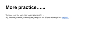 More practice…...
Someone here who want more brushing can also try ..
all(),cumprod(),cummin(),cummax(),diff(),range,var and for prior knowledge visit wikipedia.
 
