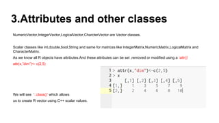 3.Attributes and other classes
NumericVector,IntegerVector,LogicalVector,CharcterVector are Vector classes.
Scalar classes like int,double,bool,String and same for matrices like IntegerMatrix,NumericMatrix,LogicalMatrix and
CharacterMatrix.
As we know all R objects have attributes.And these attributes can be set ,removed or modified using a ‘attr()’
attr(x,”dim”)<- c(2,5)
We will see ‘::class()’ which allows
us to create R vector using C++ scalar values.
 