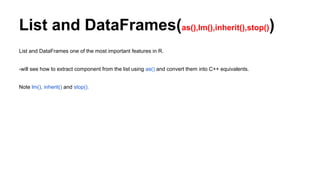 List and DataFrames(as(),lm(),inherit(),stop())
List and DataFrames one of the most important features in R.
-will see how to extract component from the list using as() and convert them into C++ equivalents.
Note lm(), inherit() and stop().
 