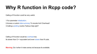 Why R function in Rcpp code?
Calling a R function could be very useful.
1.For parameter initialization.
2.Access a custom data summary.To recode Huh! Overhead!
3.Calling a plotting routine.Tedious help,right?
Calling a R function would be overhead too.
Its slower than C++ equivalent and even slower than R code.
Warning: Do it when it make sense,not because its available.
 