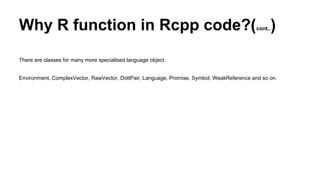 Why R function in Rcpp code?(cont..)
There are classes for many more specialised language object.
Environment, ComplexVector, RawVector, DottPair, Language, Promise, Symbol, WeakReference and so on.
 