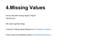 4.Missing Values
How to deal with missing values in Rcpp?
Lets find out!
We need to get two things.
1.How R’s missing values behaves in C++ Scalar(int ,double..).
2.How to get and set Missing values in Vector(NumericVector,..).
 