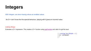 Integers
With Integers ,we store missing values as smallest values
As C++ don’t know the this special behaviour ,playing with it gives an incorrect value.
evalCpp {Rcpp}
Evaluates a C++ expression. This creates a C++ function using cppFunction and calls it to get the resul
 