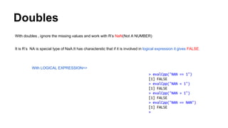 Doubles
With doubles , ignore the missing values and work with R’s NaN(Not A NUMBER)
It is R’s NA is special type of NaA.It has characterstic that if it is involved in logical expression it gives FALSE.
With LOGICAL EXPRESSION=>
 