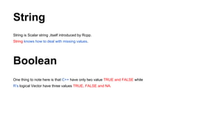 String
String is Scalar string ,itself introduced by Rcpp.
String knows how to deal with missing values.
Boolean
One thing to note here is that C++ have only two value TRUE and FALSE while
R’s logical Vector have three values TRUE, FALSE and NA.
 
