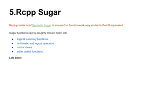 5.Rcpp Sugar
Rcpp provide lot of Syntactic Sugar to ensure C++ function work very similar to their R equivalent.
Sugar functions can be roughly broken down into
● logical summary functions
● arithmetic and logical operators
● vector views
● other useful functions]
Lets begin
 
