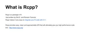 What is Rcpp?
Rcpp is a package in R.
-tool written by Dirk E and Romain Francois
Rcpp makes it very easy to integrate your R code with C++.
Rcpp provides easy ,clean and approachable API that will ultimately give you high performance code
link - http://www.rcpp.org/
 