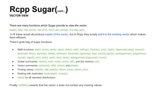 Rcpp Sugar(cont...)
VECTOR VIEW
There are many functions which Sugar provide to view the vector.
head(), tail(), rep_each(), rep_len(), rev(), seq_along(), and seq_len().
In R these would all produce copies of the vector, but in Rcpp they simply point to the existing vector which makes
them efficient.
There’s grab bag of sugar functions.
● Math functions: abs(), acos(), asin(), atan(), beta(), ceil(), ceiling(), choose(), cos(), cosh(), digamma(),exp(), expm1(),
factorial(), floor(), gamma(), lbeta(), lchoose(), lfactorial(), lgamma(), log(), log10(),log1p(), pentagamma(), psigamma(),
round(), signif(), sin(), sinh(), sqrt(), tan(), tanh(), tetragamma(),trigamma(), trunc().
● Scalar summaries: mean(), min(), max(), sum(), sd(), and (for vectors) var().
● Vector summaries: cumsum(), diff(), pmin(), and pmax().
● Finding values: match(), self_match(), which_max(), which_min().
● Dealing with duplicates: duplicated(), unique().
● d/q/p/r for all standard distributions.
Finally, noNA(x) asserts that the vector x does not contain any missing values.
 