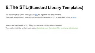 6.The STL(Standard Library Templates)
The real strength of C++ is when you use STL for algorithm and Data Structure.
If you need an algorithm or data structure that isn’t implemented in STL, a good place to look is boost.
Iterators are used heavily in STL .Many function either accept or return iterators.
They are the next step up from basic loops, abstracting away the details of the underlying data structure
 