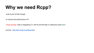 Why we need Rcpp?
-code is just not fast enough.
-to improve the performance in R.
- Rcpp package help in integrating C++ with R and that help in making the code faster.
sources- http://adv-r.had.co.nz/Rcpp.html
 