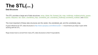 The STL(cont...)
Data Structures
The STL provides a large set of data structures: array, bitset, list, forward_list, map, multimap, multiset,priority_queue,
queue, dequeue, set, stack, unordered_map, unordered_set, unordered_multimap,unordered_multiset, and vector.
The most important of these data structures are the vector, the unordered_set, and the unordered_map.
A good reference for STL data structures is http://www.cplusplus.com/reference/stl/ — I recommend you keep it open while
working with the STL.
Rcpp knows how to convert from many STL data structures to their R equivalents
 