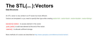 The STL(cont...):Vectors
Data Structures
An STL vector is very similar to an R vector but more efficient.
Vectors are templated i.e you need to specify their type while creating.vector<int>, vector<bool>, vector<double>, vector<String>.
standard [] notation : to access element in the vector
.push_back(): to add new element at the end of the vector.
.reserve() : to allocate sufficient storage.
More methods of a vector are described at http://www.cplusplus.com/reference/vector/vector/.
 