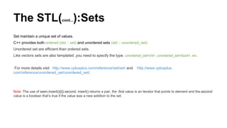 The STL(cont...):Sets
Set maintain a unique set of values.
C++ provides both ordered (std :: set) and unordered sets (std :: unordered_set).
Unordered set are efficient than ordered sets.
Like vectors sets are also templated ,you need to specify the type. unordered_set<int>, unordered_set<bool>, etc.
For more details visit http://www.cplusplus.com/reference/set/set/ and http://www.cplusplus.
com/reference/unordered_set/unordered_set/.
Note :The use of seen.insert(x[i]).second. insert() returns a pair, the .first value is an iterator that points to element and the.second
value is a boolean that’s true if the value was a new addition to the set.
 