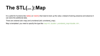 The STL(cont...):Map
It is useful for functions like table() or match() that need to look up the value ,instead of storing presence and absence it
can store the additional data.
There are ordered (std::map) and unordered (std::unordered_map).
Map is templated ,you need to specify the type like map<int, double> ,unordered_map<double, int>.
 